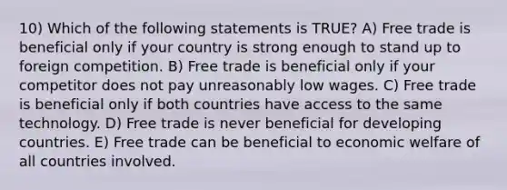 10) Which of the following statements is TRUE? A) Free trade is beneficial only if your country is strong enough to stand up to foreign competition. B) Free trade is beneficial only if your competitor does not pay unreasonably low wages. C) Free trade is beneficial only if both countries have access to the same technology. D) Free trade is never beneficial for developing countries. E) Free trade can be beneficial to economic welfare of all countries involved.