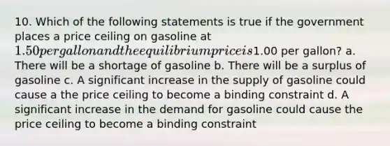 10. Which of the following statements is true if the government places a price ceiling on gasoline at 1.50 per gallon and the equilibrium price is1.00 per gallon? a. There will be a shortage of gasoline b. There will be a surplus of gasoline c. A significant increase in the supply of gasoline could cause a the price ceiling to become a binding constraint d. A significant increase in the demand for gasoline could cause the price ceiling to become a binding constraint