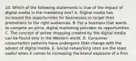 10. Which of the following statements is true of the impact of digital media in the marketing mix? A. Digital media has increased the opportunities for businesses to target their promotions to the right audiences. B. For a business that wants to compete on price, digital marketing provides no opportunities. C. The concept of online shopping created by the digital media can be found only in the Western world. D. Consumer consumption patterns have undergone little change with the advent of digital media. E. Social networking sites are the least useful when it comes to increasing the brand exposure of a firm.