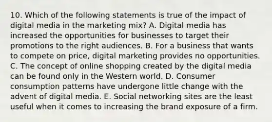 10. Which of the following statements is true of the impact of digital media in the marketing mix? A. Digital media has increased the opportunities for businesses to target their promotions to the right audiences. B. For a business that wants to compete on price, digital marketing provides no opportunities. C. The concept of online shopping created by the digital media can be found only in the Western world. D. Consumer consumption patterns have undergone little change with the advent of digital media. E. Social networking sites are the least useful when it comes to increasing the brand exposure of a firm.