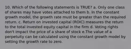 10. Which of the following statements is TRUE? a. Only one class of shares may have votes attached to them b. In the constant growth model, the growth rate must be greater than the required return. c. Return on invested capital (ROIC) measures the return to the total invested equity capital in the firm d. Voting rights don't impact the price of a share of stock e.The value of a perpetuity can be calculated using the constant growth model by setting the growth rate to zero.