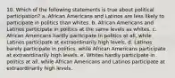 10. Which of the following statements is true about political participation? a. African Americans and Latinos are less likely to participate in politics than whites. b. African Americans and Latinos participate in politics at the same levels as whites. c. African Americans hardly participate in politics at all, while Latinos participate at extraordinarily high levels. d. Latinos barely participate in politics, while African Americans participate at extraordinarily high levels. e. Whites hardly participate in politics at all, while African Americans and Latinos participate at extraordinarily high levels.