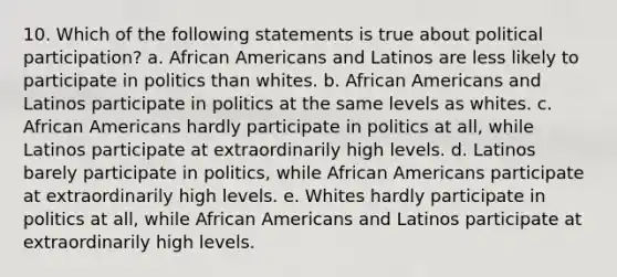 10. Which of the following statements is true about political participation? a. African Americans and Latinos are less likely to participate in politics than whites. b. African Americans and Latinos participate in politics at the same levels as whites. c. African Americans hardly participate in politics at all, while Latinos participate at extraordinarily high levels. d. Latinos barely participate in politics, while African Americans participate at extraordinarily high levels. e. Whites hardly participate in politics at all, while African Americans and Latinos participate at extraordinarily high levels.