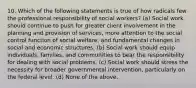 10. Which of the following statements is true of how radicals few the professional responsibility of social workers? (a) Social work should continue to push for greater client involvement in the planning and provision of services, more attention to the social control function of social welfare, and fundamental changes in social and economic structures. (b) Social work should equip individuals, families, and communities to bear the responsibility for dealing with social problems. (c) Social work should stress the necessity for broader governmental intervention, particularly on the federal level. (d) None of the above.