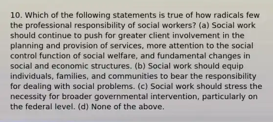 10. Which of the following statements is true of how radicals few the professional responsibility of social workers? (a) Social work should continue to push for greater client involvement in the planning and provision of services, more attention to the social control function of social welfare, and fundamental changes in social and economic structures. (b) Social work should equip individuals, families, and communities to bear the responsibility for dealing with social problems. (c) Social work should stress the necessity for broader governmental intervention, particularly on the federal level. (d) None of the above.