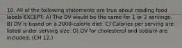 10. All of the following statements are true about reading food labels EXCEPT: A) The DV would be the same for 1 or 2 servings. B) DV is based on a 2000-calorie diet. C) Calories per serving are listed under serving size. D) DV for cholesterol and sodium are included. (CH 12.)