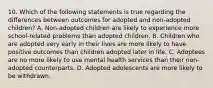 10. Which of the following statements is true regarding the differences between outcomes for adopted and non-adopted children? A. Non-adopted children are likely to experience more school-related problems than adopted children. B. Children who are adopted very early in their lives are more likely to have positive outcomes than children adopted later in life. C. Adoptees are no more likely to use mental health services than their non-adopted counterparts. D. Adopted adolescents are more likely to be withdrawn.