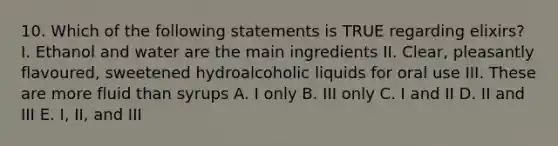 10. Which of the following statements is TRUE regarding elixirs? I. Ethanol and water are the main ingredients II. Clear, pleasantly flavoured, sweetened hydroalcoholic liquids for oral use III. These are more fluid than syrups A. I only B. III only C. I and II D. II and III E. I, II, and III