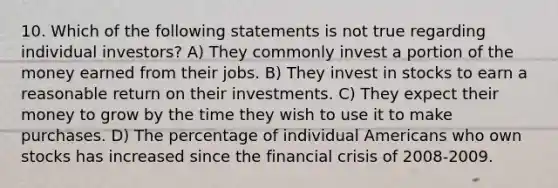 10. Which of the following statements is not true regarding individual investors? A) They commonly invest a portion of the money earned from their jobs. B) They invest in stocks to earn a reasonable return on their investments. C) They expect their money to grow by the time they wish to use it to make purchases. D) The percentage of individual Americans who own stocks has increased since the financial crisis of 2008-2009.