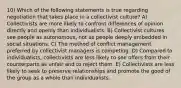 10) Which of the following statements is true regarding negotiation that takes place in a collectivist culture? A) Collectivists are more likely to confront differences of opinion directly and openly than individualists. B) Collectivist cultures see people as autonomous, not as people deeply embedded in social situations. C) The method of conflict management preferred by collectivist managers is competing. D) Compared to individualists, collectivists are less likely to see offers from their counterparts as unfair and to reject them. E) Collectivists are less likely to seek to preserve relationships and promote the good of the group as a whole than individualists.