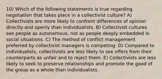 10) Which of the following statements is true regarding negotiation that takes place in a collectivist culture? A) Collectivists are more likely to confront differences of opinion directly and openly than individualists. B) Collectivist cultures see people as autonomous, not as people deeply embedded in social situations. C) The method of conflict management preferred by collectivist managers is competing. D) Compared to individualists, collectivists are less likely to see offers from their counterparts as unfair and to reject them. E) Collectivists are less likely to seek to preserve relationships and promote the good of the group as a whole than individualists.