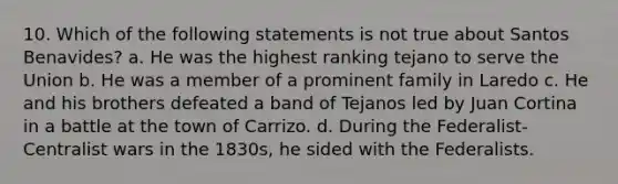 10. Which of the following statements is not true about Santos Benavides? a. He was the highest ranking tejano to serve the Union b. He was a member of a prominent family in Laredo c. He and his brothers defeated a band of Tejanos led by Juan Cortina in a battle at the town of Carrizo. d. During the Federalist-Centralist wars in the 1830s, he sided with the Federalists.