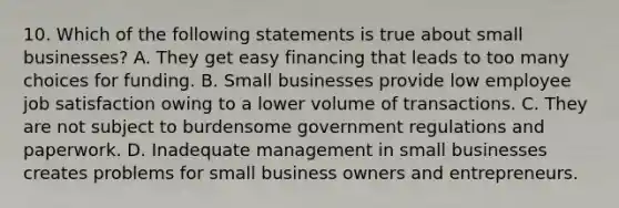 10. Which of the following statements is true about small businesses? A. They get easy financing that leads to too many choices for funding. B. Small businesses provide low employee job satisfaction owing to a lower volume of transactions. C. They are not subject to burdensome government regulations and paperwork. D. Inadequate management in small businesses creates problems for small business owners and entrepreneurs.