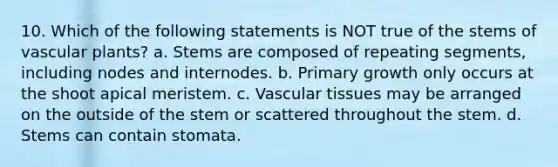 10. Which of the following statements is NOT true of the stems of vascular plants? a. Stems are composed of repeating segments, including nodes and internodes. b. Primary growth only occurs at the shoot apical meristem. c. Vascular tissues may be arranged on the outside of the stem or scattered throughout the stem. d. Stems can contain stomata.