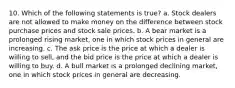 10. Which of the following statements is true? a. Stock dealers are not allowed to make money on the difference between stock purchase prices and stock sale prices. b. A bear market is a prolonged rising market, one in which stock prices in general are increasing. c. The ask price is the price at which a dealer is willing to sell, and the bid price is the price at which a dealer is willing to buy. d. A bull market is a prolonged declining market, one in which stock prices in general are decreasing.