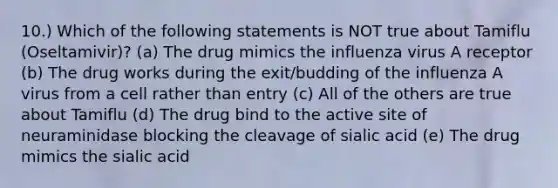 10.) Which of the following statements is NOT true about Tamiflu (Oseltamivir)? (a) The drug mimics the influenza virus A receptor (b) The drug works during the exit/budding of the influenza A virus from a cell rather than entry (c) All of the others are true about Tamiflu (d) The drug bind to the active site of neuraminidase blocking the cleavage of sialic acid (e) The drug mimics the sialic acid