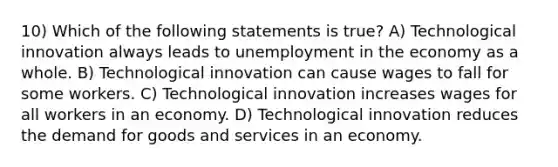 10) Which of the following statements is true? A) Technological innovation always leads to unemployment in the economy as a whole. B) Technological innovation can cause wages to fall for some workers. C) Technological innovation increases wages for all workers in an economy. D) Technological innovation reduces the demand for goods and services in an economy.