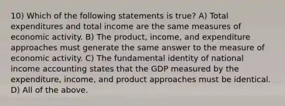 10) Which of the following statements is true? A) Total expenditures and total income are the same measures of economic activity. B) The product, income, and expenditure approaches must generate the same answer to the measure of economic activity. C) The fundamental identity of national income accounting states that the GDP measured by the expenditure, income, and product approaches must be identical. D) All of the above.