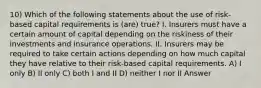 10) Which of the following statements about the use of risk-based capital requirements is (are) true? I. Insurers must have a certain amount of capital depending on the riskiness of their investments and insurance operations. II. Insurers may be required to take certain actions depending on how much capital they have relative to their risk-based capital requirements. A) I only B) II only C) both I and II D) neither I nor II Answer