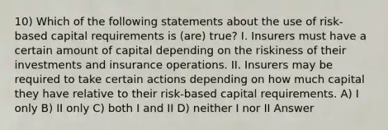 10) Which of the following statements about the use of risk-based capital requirements is (are) true? I. Insurers must have a certain amount of capital depending on the riskiness of their investments and insurance operations. II. Insurers may be required to take certain actions depending on how much capital they have relative to their risk-based capital requirements. A) I only B) II only C) both I and II D) neither I nor II Answer