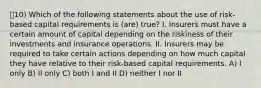 10) Which of the following statements about the use of risk-based capital requirements is (are) true? I. Insurers must have a certain amount of capital depending on the riskiness of their investments and insurance operations. II. Insurers may be required to take certain actions depending on how much capital they have relative to their risk-based capital requirements. A) I only B) II only C) both I and II D) neither I nor II