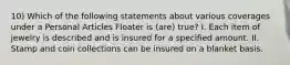 10) Which of the following statements about various coverages under a Personal Articles Floater is (are) true? I. Each item of jewelry is described and is insured for a specified amount. II. Stamp and coin collections can be insured on a blanket basis.