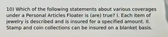 10) Which of the following statements about various coverages under a Personal Articles Floater is (are) true? I. Each item of jewelry is described and is insured for a specified amount. II. Stamp and coin collections can be insured on a blanket basis.