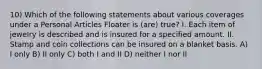 10) Which of the following statements about various coverages under a Personal Articles Floater is (are) true? I. Each item of jewelry is described and is insured for a specified amount. II. Stamp and coin collections can be insured on a blanket basis. A) I only B) II only C) both I and II D) neither I nor II