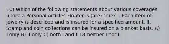 10) Which of the following statements about various coverages under a Personal Articles Floater is (are) true? I. Each item of jewelry is described and is insured for a specified amount. II. Stamp and coin collections can be insured on a blanket basis. A) I only B) II only C) both I and II D) neither I nor II