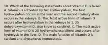 10. Which of the following statements about Vitamin D is false? A. Vitamin D activated by two hydroxylation; the first hydroxylation occurs in the liver and the second hydroxylation occurs in the kidneys. B. The. Most active form of vitamin D occurs after hydroxylation in the kidneys to 1, 25 dehydroxyvitamin D, also know as calcitriol. C. The most active form of vitamin D is 25 hydroxycholecalciferol and occurs after hydrolysis in the liver. D. The main function of Vitamin D is calcium and phosphorus homeostasis.