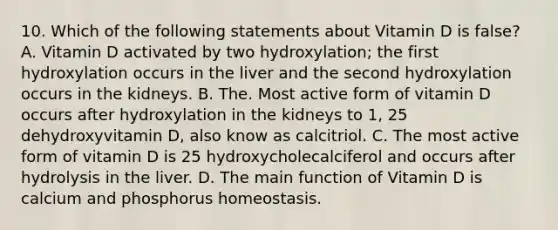 10. Which of the following statements about Vitamin D is false? A. Vitamin D activated by two hydroxylation; the first hydroxylation occurs in the liver and the second hydroxylation occurs in the kidneys. B. The. Most active form of vitamin D occurs after hydroxylation in the kidneys to 1, 25 dehydroxyvitamin D, also know as calcitriol. C. The most active form of vitamin D is 25 hydroxycholecalciferol and occurs after hydrolysis in the liver. D. The main function of Vitamin D is calcium and phosphorus homeostasis.