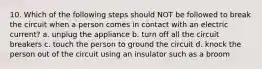 10. Which of the following steps should NOT be followed to break the circuit when a person comes in contact with an electric current? a. unplug the appliance b. turn off all the circuit breakers c. touch the person to ground the circuit d. knock the person out of the circuit using an insulator such as a broom