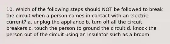 10. Which of the following steps should NOT be followed to break the circuit when a person comes in contact with an electric current? a. unplug the appliance b. turn off all the circuit breakers c. touch the person to ground the circuit d. knock the person out of the circuit using an insulator such as a broom