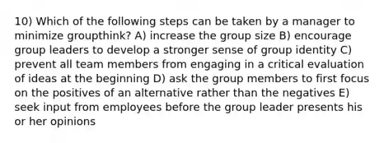 10) Which of the following steps can be taken by a manager to minimize groupthink? A) increase the group size B) encourage group leaders to develop a stronger sense of group identity C) prevent all team members from engaging in a critical evaluation of ideas at the beginning D) ask the group members to first focus on the positives of an alternative rather than the negatives E) seek input from employees before the group leader presents his or her opinions