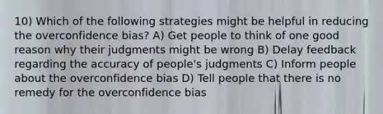 10) Which of the following strategies might be helpful in reducing the overconfidence bias? A) Get people to think of one good reason why their judgments might be wrong B) Delay feedback regarding the accuracy of people's judgments C) Inform people about the overconfidence bias D) Tell people that there is no remedy for the overconfidence bias