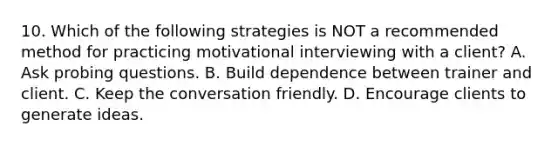 10. Which of the following strategies is NOT a recommended method for practicing motivational interviewing with a client? A. Ask probing questions. B. Build dependence between trainer and client. C. Keep the conversation friendly. D. Encourage clients to generate ideas.