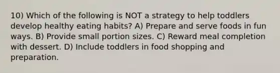 10) Which of the following is NOT a strategy to help toddlers develop healthy eating habits? A) Prepare and serve foods in fun ways. B) Provide small portion sizes. C) Reward meal completion with dessert. D) Include toddlers in food shopping and preparation.