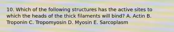 10. Which of the following structures has the active sites to which the heads of the thick filaments will bind? A. Actin B. Troponin C. Tropomyosin D. Myosin E. Sarcoplasm