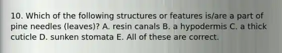 10. Which of the following structures or features is/are a part of pine needles (leaves)? A. resin canals B. a hypodermis C. a thick cuticle D. sunken stomata E. All of these are correct.