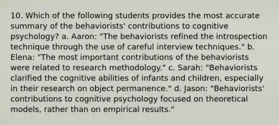 10. Which of the following students provides the most accurate summary of the behaviorists' contributions to cognitive psychology? a. Aaron: "The behaviorists refined the introspection technique through the use of careful interview techniques." b. Elena: "The most important contributions of the behaviorists were related to research methodology." c. Sarah: "Behaviorists clarified the cognitive abilities of infants and children, especially in their research on object permanence." d. Jason: "Behaviorists' contributions to cognitive psychology focused on theoretical models, rather than on empirical results."