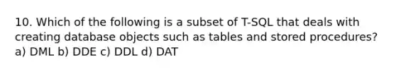 10. Which of the following is a subset of T-SQL that deals with creating database objects such as tables and stored procedures? a) DML b) DDE c) DDL d) DAT