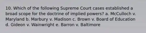 10. Which of the following Supreme Court cases established a broad scope for the doctrine of implied powers? a. McCulloch v. Maryland b. Marbury v. Madison c. Brown v. Board of Education d. Gideon v. Wainwright e. Barron v. Baltimore