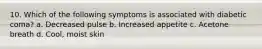 10. Which of the following symptoms is associated with diabetic coma? a. Decreased pulse b. Increased appetite c. Acetone breath d. Cool, moist skin