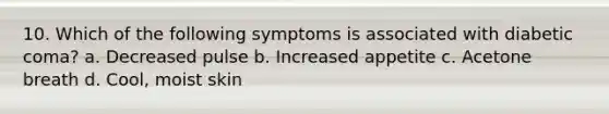 10. Which of the following symptoms is associated with diabetic coma? a. Decreased pulse b. Increased appetite c. Acetone breath d. Cool, moist skin