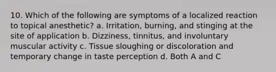 10. Which of the following are symptoms of a localized reaction to topical anesthetic? a. Irritation, burning, and stinging at the site of application b. Dizziness, tinnitus, and involuntary muscular activity c. Tissue sloughing or discoloration and temporary change in taste perception d. Both A and C