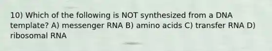 10) Which of the following is NOT synthesized from a DNA template? A) messenger RNA B) amino acids C) transfer RNA D) ribosomal RNA