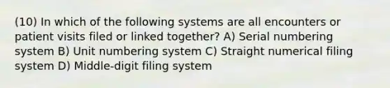 (10) In which of the following systems are all encounters or patient visits filed or linked together? A) Serial numbering system B) Unit numbering system C) Straight numerical filing system D) Middle-digit filing system