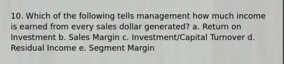 10. Which of the following tells management how much income is earned from every sales dollar generated? a. Return on Investment b. Sales Margin c. Investment/Capital Turnover d. Residual Income e. Segment Margin