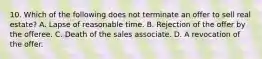 10. Which of the following does not terminate an offer to sell real estate? A. Lapse of reasonable time. B. Rejection of the offer by the offeree. C. Death of the sales associate. D. A revocation of the offer.