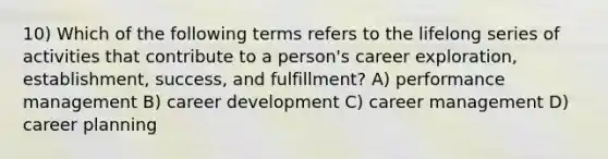 10) Which of the following terms refers to the lifelong series of activities that contribute to a person's career exploration, establishment, success, and fulfillment? A) performance management B) career development C) career management D) career planning